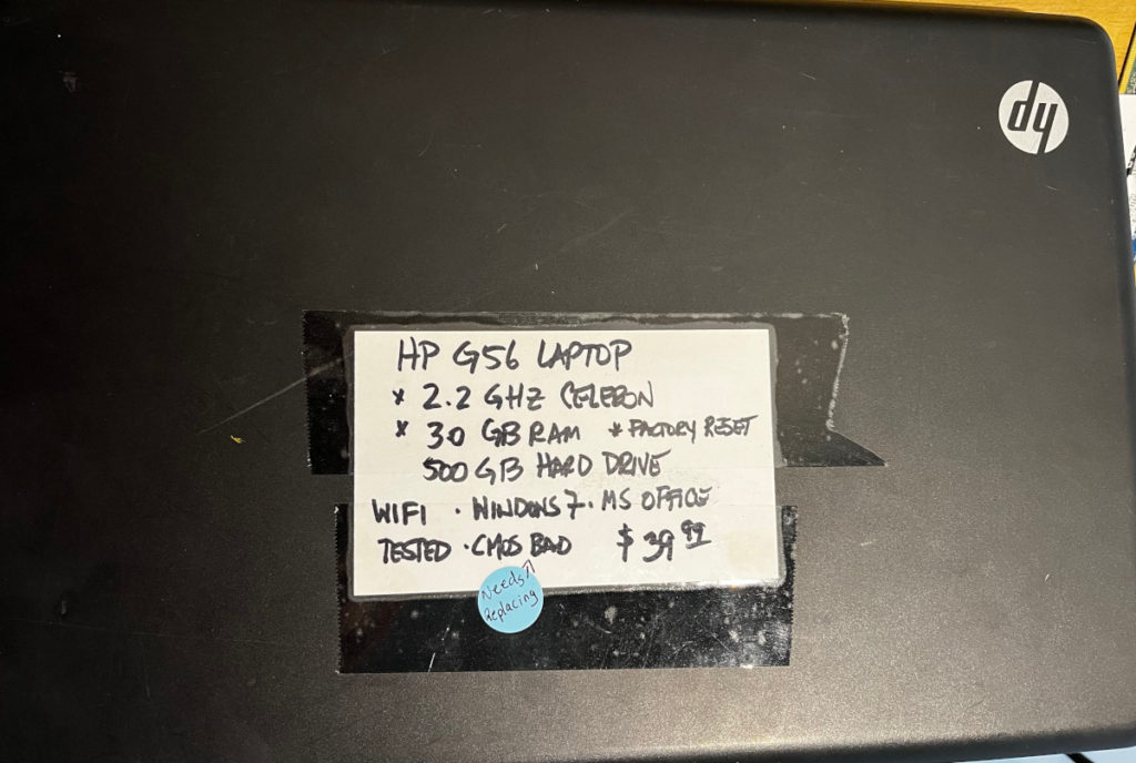 Cover of laptop with written sale info.
HP G56 Laptop
2.2 GHz Celeron
3.0 GB RAM
500 GB hard drive
Wifi, Windows 7, MS Office
Tested, CMOS Bad (needs replacing) $39.99
Factory reset